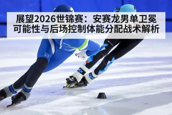 展望2026世锦赛:安赛龙男单卫冕可能性与后场控制体能分配战术解析