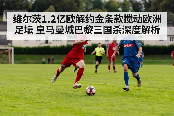 维尔茨1.2亿欧解约金条款搅动欧洲足坛 皇马曼城巴黎三国杀深度解析