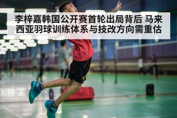 李梓嘉韩国公开赛首轮出局背后 马来西亚羽球训练体系与技改方向需重估